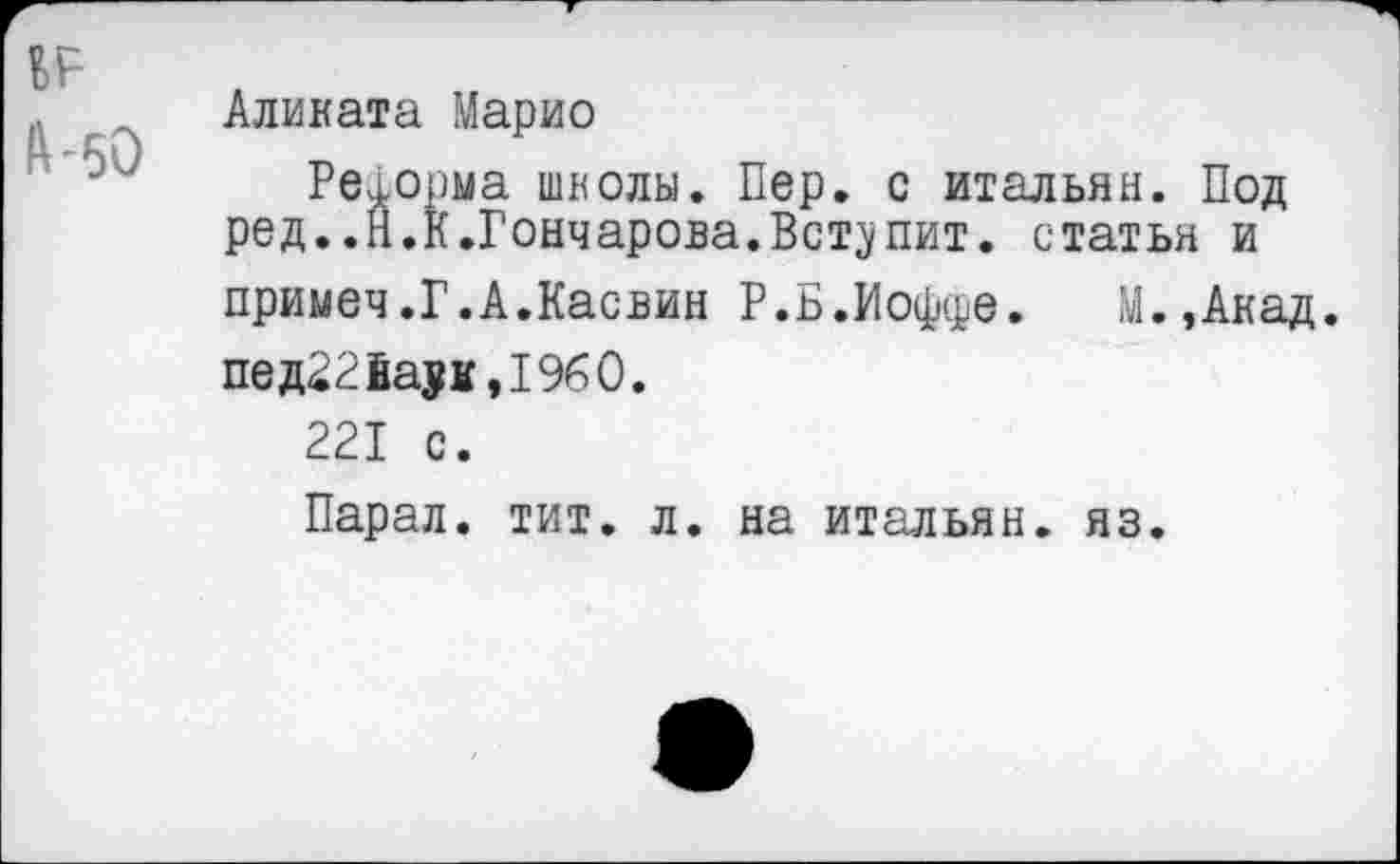 ﻿Аликата Марио
Реформа школы. Пер. с итальян. Под ред..Н.К.Гончарова.Вступит, статья и примеч.Г.А.Касвин Р.Б.Иоффе. М.,Акад. пед22йаук,1960.
221 с.
Парал. тит. л. на итальян. яз.